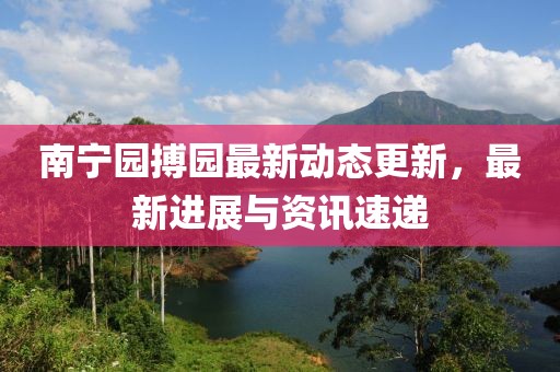 南寧園搏園最新動(dòng)態(tài)更新，最新進(jìn)展與資訊速遞