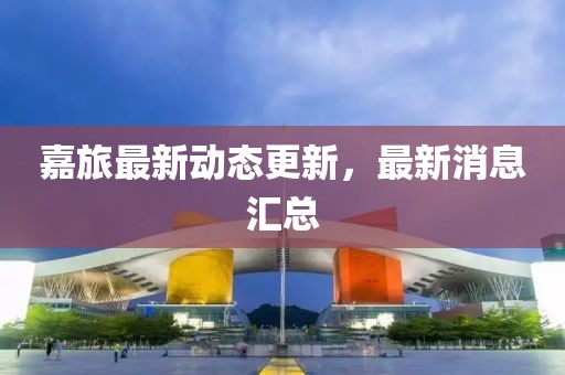 嘉旅最新動態(tài)更新，最新消息匯總
