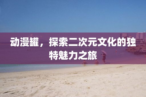 動(dòng)漫罐，探索二次元文化的獨(dú)特魅力之旅