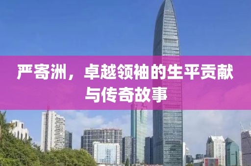 嚴(yán)寄洲，卓越領(lǐng)袖的生平貢獻(xiàn)與傳奇故事
