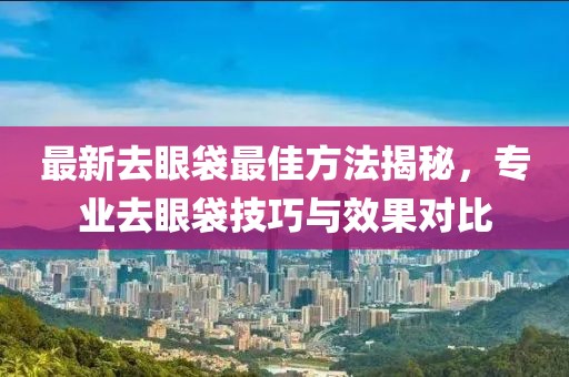 最新去眼袋最佳方法揭秘，專業(yè)去眼袋技巧與效果對(duì)比