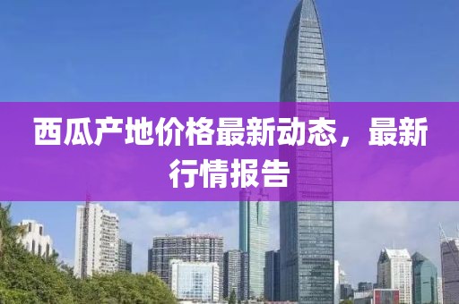 西瓜產(chǎn)地價格最新動態(tài)，最新行情報告
