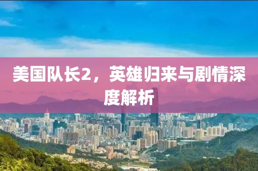 美國隊長2，英雄歸來與劇情深度解析