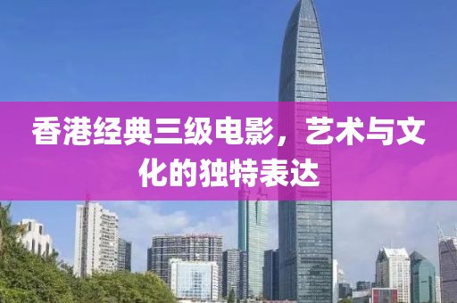 香港經(jīng)典三級電影，藝術與文化的獨特表達