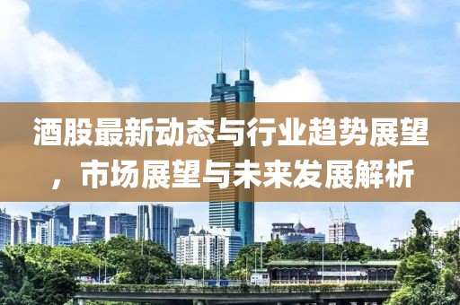 酒股最新動態(tài)與行業(yè)趨勢展望，市場展望與未來發(fā)展解析