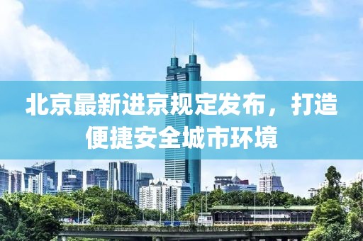 北京最新進(jìn)京規(guī)定發(fā)布，打造便捷安全城市環(huán)境