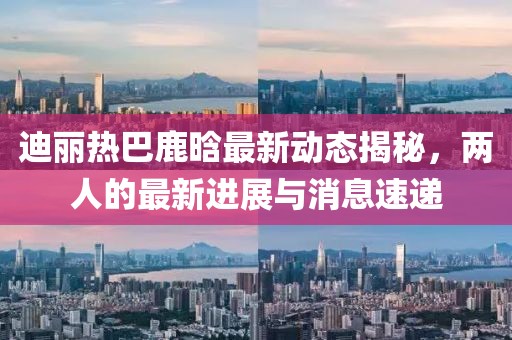 迪麗熱巴鹿晗最新動態(tài)揭秘，兩人的最新進(jìn)展與消息速遞