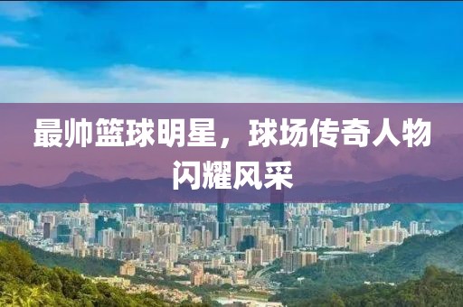 最帥籃球明星，球場(chǎng)傳奇人物閃耀風(fēng)采
