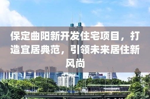 保定曲陽新開發(fā)住宅項(xiàng)目，打造宜居典范，引領(lǐng)未來居住新風(fēng)尚