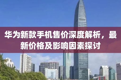 華為新款手機(jī)售價(jià)深度解析，最新價(jià)格及影響因素探討
