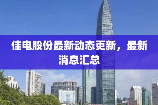 佳電股份最新動(dòng)態(tài)更新，最新消息匯總