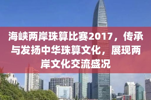 海峽兩岸珠算比賽2017，傳承與發(fā)揚(yáng)中華珠算文化，展現(xiàn)兩岸文化交流盛況
