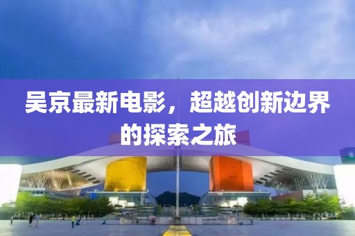 吳京最新電影，超越創(chuàng)新邊界的探索之旅