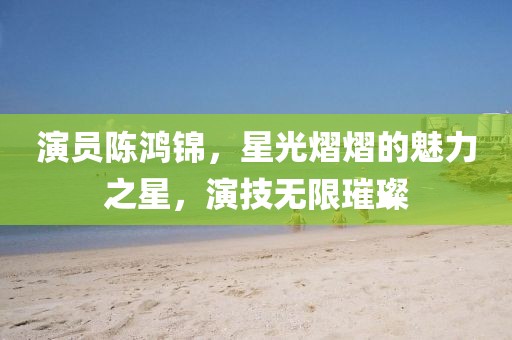 演員陳鴻錦，星光熠熠的魅力之星，演技無限璀璨