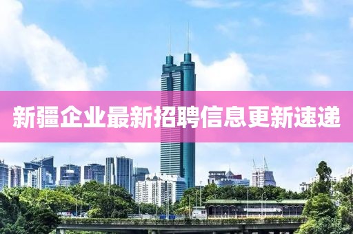 新疆企業(yè)最新招聘信息更新速遞