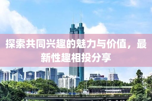 探索共同興趣的魅力與價(jià)值，最新性趣相投分享