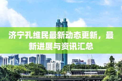 濟(jì)寧孔維民最新動態(tài)更新，最新進(jìn)展與資訊匯總