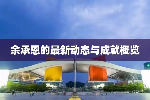 余承恩的最新動(dòng)態(tài)與成就概覽