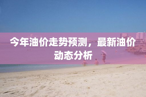 今年油價(jià)走勢(shì)預(yù)測(cè)，最新油價(jià)動(dòng)態(tài)分析