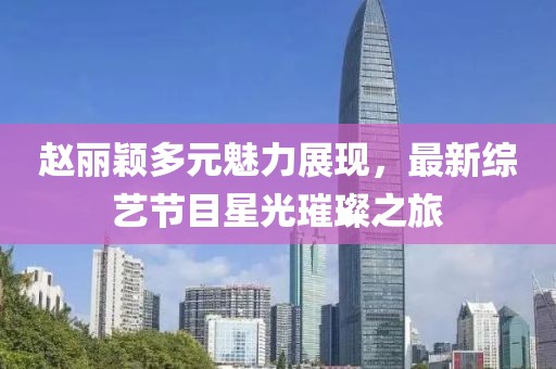 趙麗穎多元魅力展現(xiàn)，最新綜藝節(jié)目星光璀璨之旅