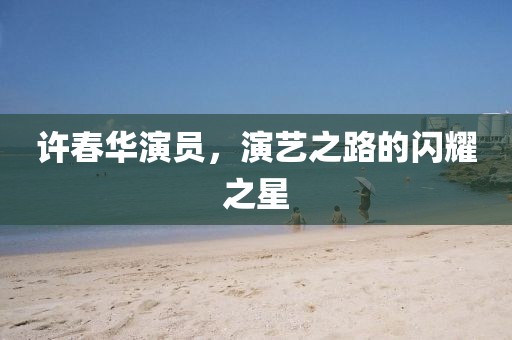 許春華演員，演藝之路的閃耀之星
