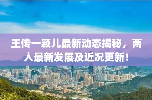 王傳一穎兒最新動(dòng)態(tài)揭秘，兩人最新發(fā)展及近況更新！