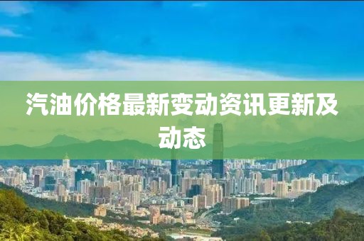 汽油價(jià)格最新變動(dòng)資訊更新及動(dòng)態(tài)
