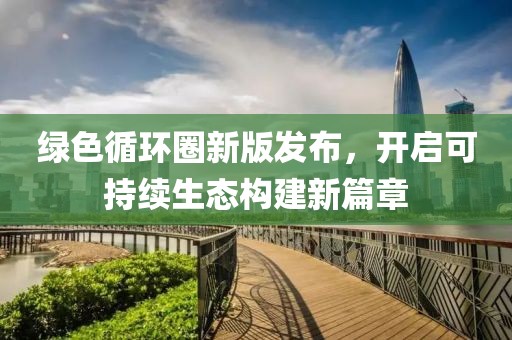 綠色循環(huán)圈新版發(fā)布，開啟可持續(xù)生態(tài)構(gòu)建新篇章
