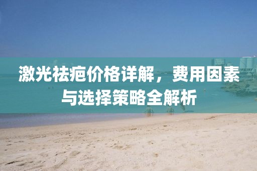 激光祛疤價(jià)格詳解，費(fèi)用因素與選擇策略全解析
