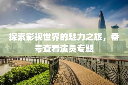 探索影視世界的魅力之旅，番號(hào)查看演員專題
