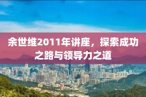 余世維2011年講座，探索成功之路與領(lǐng)導(dǎo)力之道
