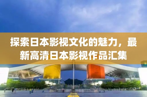 探索日本影視文化的魅力，最新高清日本影視作品匯集