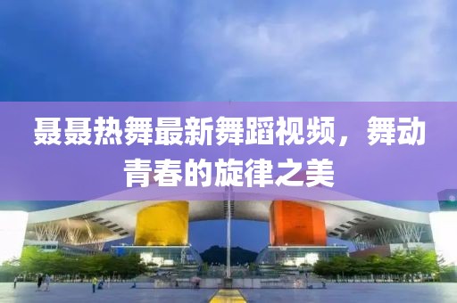 聶聶熱舞最新舞蹈視頻，舞動青春的旋律之美