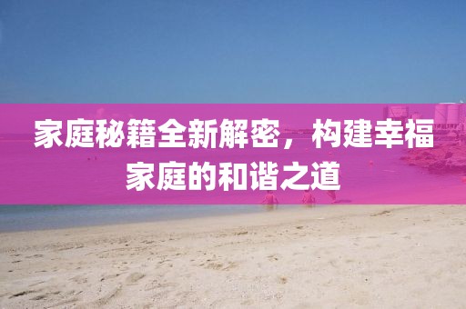 家庭秘籍全新解密，構(gòu)建幸福家庭的和諧之道