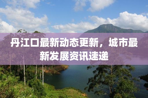丹江口最新動(dòng)態(tài)更新，城市最新發(fā)展資訊速遞