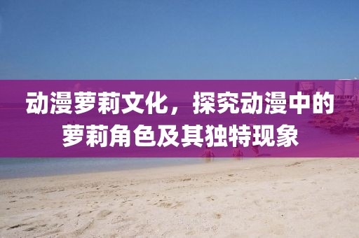 動漫蘿莉文化，探究動漫中的蘿莉角色及其獨(dú)特現(xiàn)象