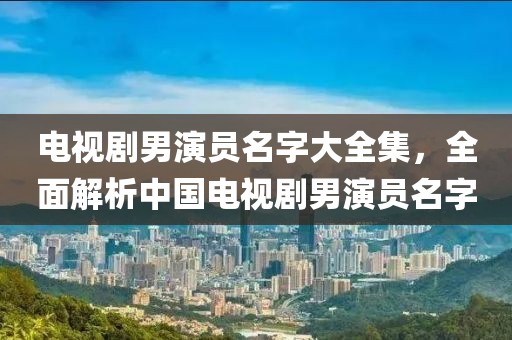 電視劇男演員名字大全集，全面解析中國電視劇男演員名字