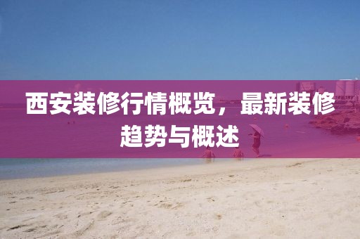 西安裝修行情概覽，最新裝修趨勢與概述