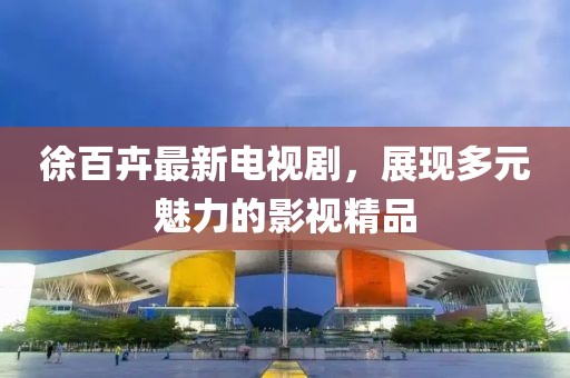 徐百卉最新電視劇，展現(xiàn)多元魅力的影視精品