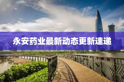 永安藥業(yè)最新動態(tài)更新速遞