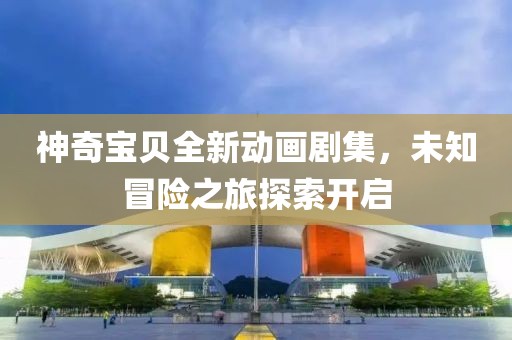 神奇寶貝全新動(dòng)畫劇集，未知冒險(xiǎn)之旅探索開啟