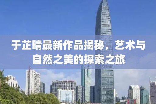 于芷晴最新作品揭秘，藝術(shù)與自然之美的探索之旅