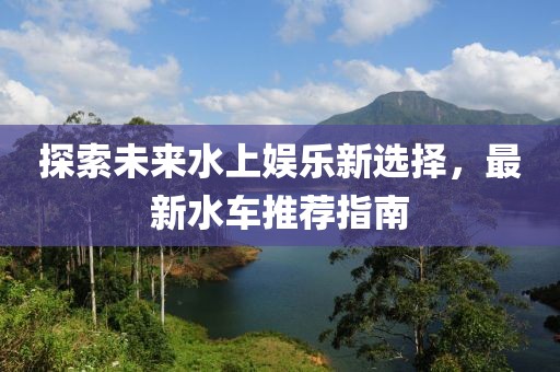 探索未來水上娛樂新選擇，最新水車推薦指南