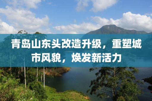 青島山東頭改造升級，重塑城市風(fēng)貌，煥發(fā)新活力