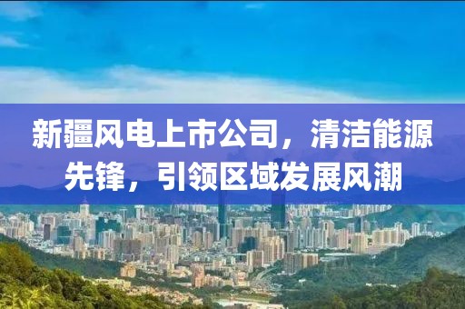 新疆風(fēng)電上市公司，清潔能源先鋒，引領(lǐng)區(qū)域發(fā)展風(fēng)潮