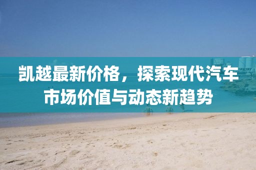 凱越最新價(jià)格，探索現(xiàn)代汽車市場價(jià)值與動態(tài)新趨勢