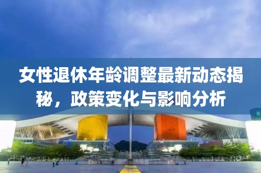 女性退休年齡調(diào)整最新動態(tài)揭秘，政策變化與影響分析
