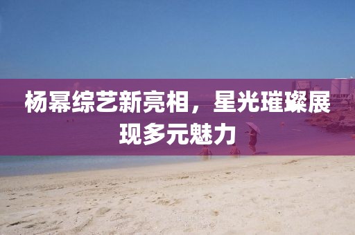 楊冪綜藝新亮相，星光璀璨展現(xiàn)多元魅力