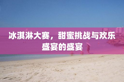冰淇淋大賽，甜蜜挑戰(zhàn)與歡樂盛宴的盛宴
