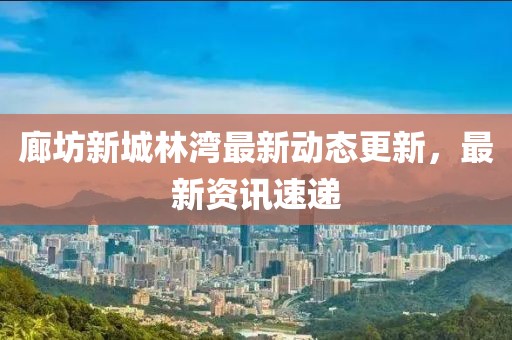 廊坊新城林灣最新動(dòng)態(tài)更新，最新資訊速遞